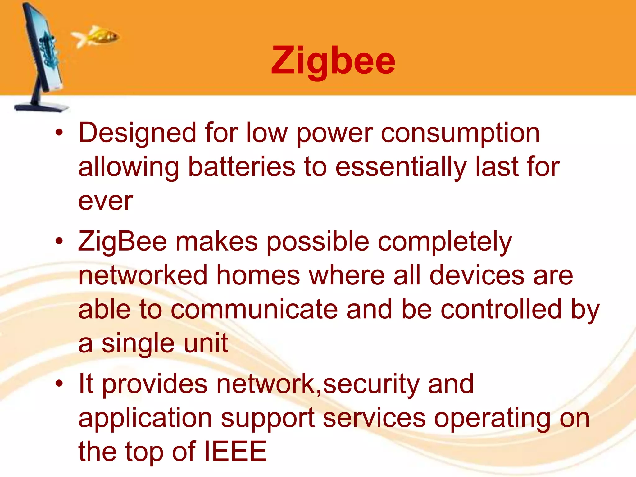 Zigbee
• Designed for low power consumption
  allowing batteries to essentially last for
  ever
• ZigBee makes possible completely
  networked homes where all devices are
  able to communicate and be controlled by
  a single unit
• It provides network,security and
  application support services operating on
  the top of IEEE
 