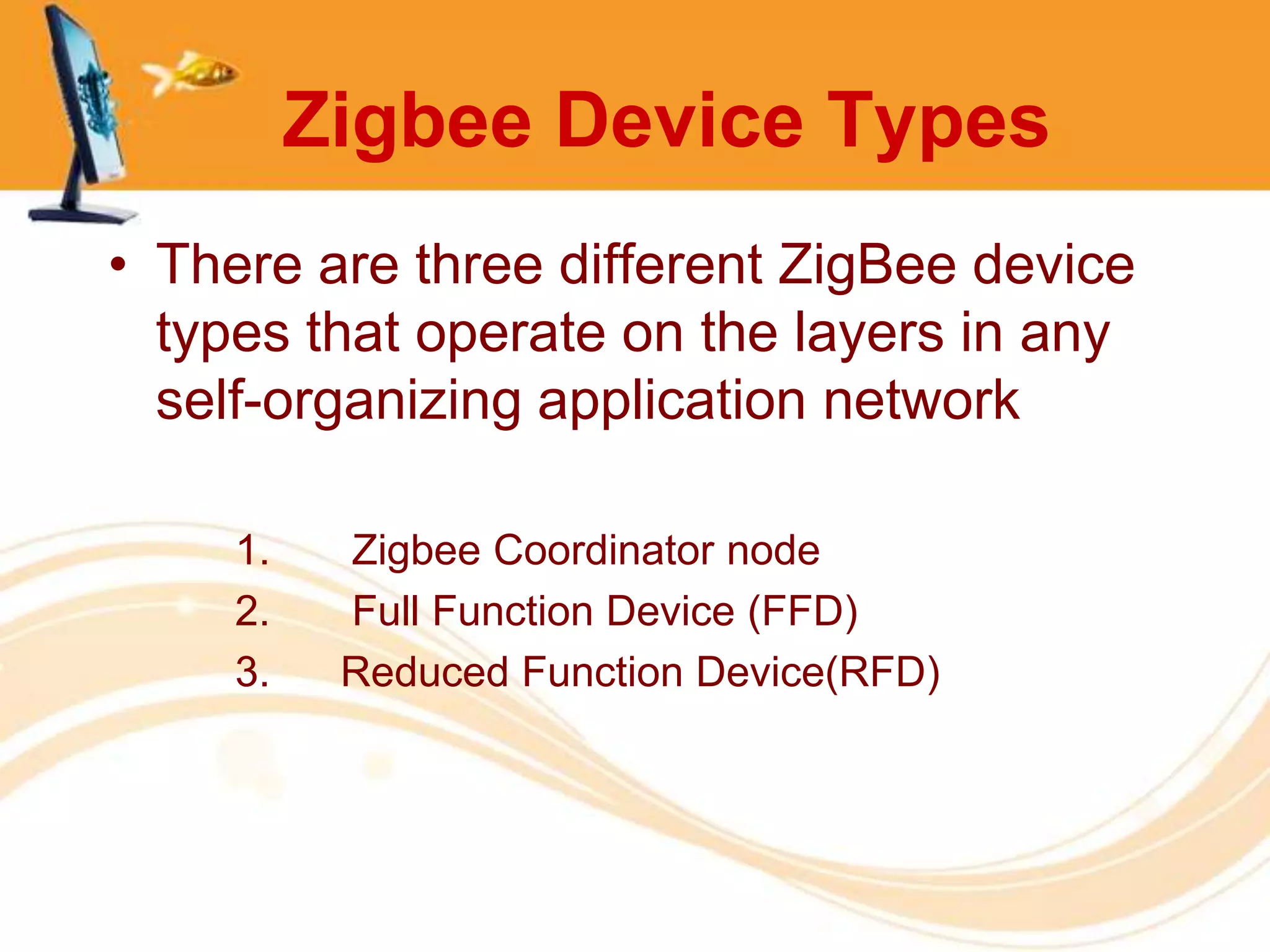 Zigbee Device Types
• There are three different ZigBee device
  types that operate on the layers in any
  self-organizing application network

     1.    Zigbee Coordinator node
     2.    Full Function Device (FFD)
     3.    Reduced Function Device(RFD)
 