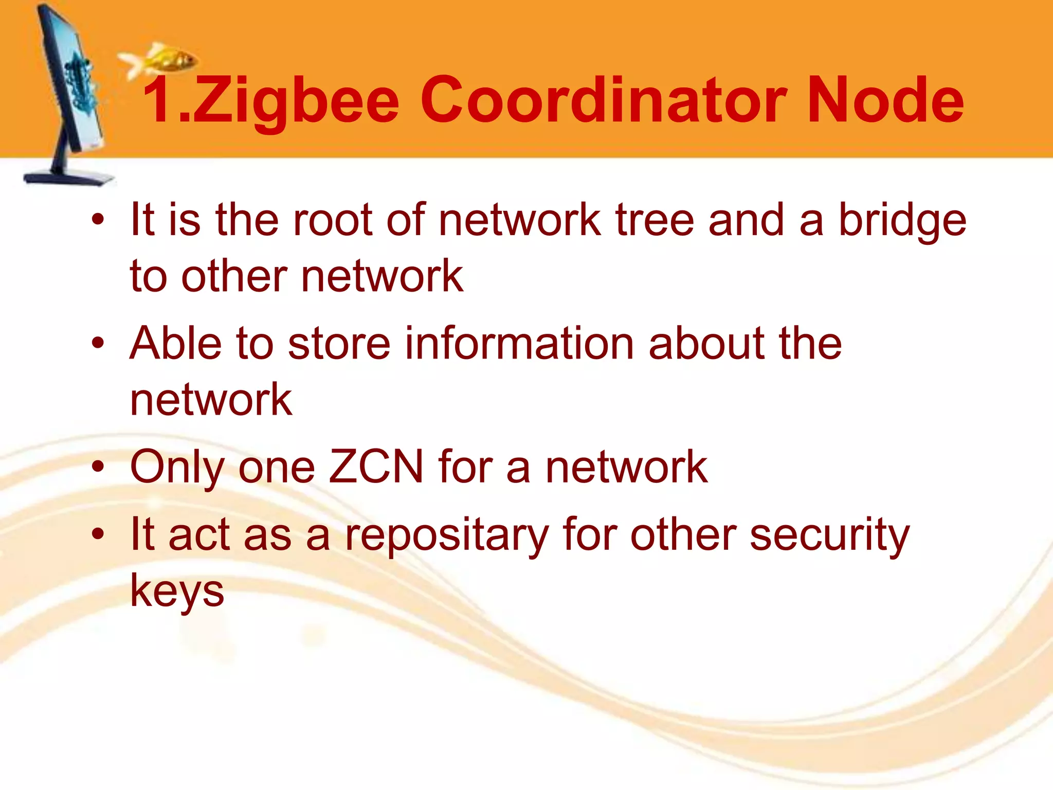 1.Zigbee Coordinator Node
• It is the root of network tree and a bridge
  to other network
• Able to store information about the
  network
• Only one ZCN for a network
• It act as a repositary for other security
  keys
 