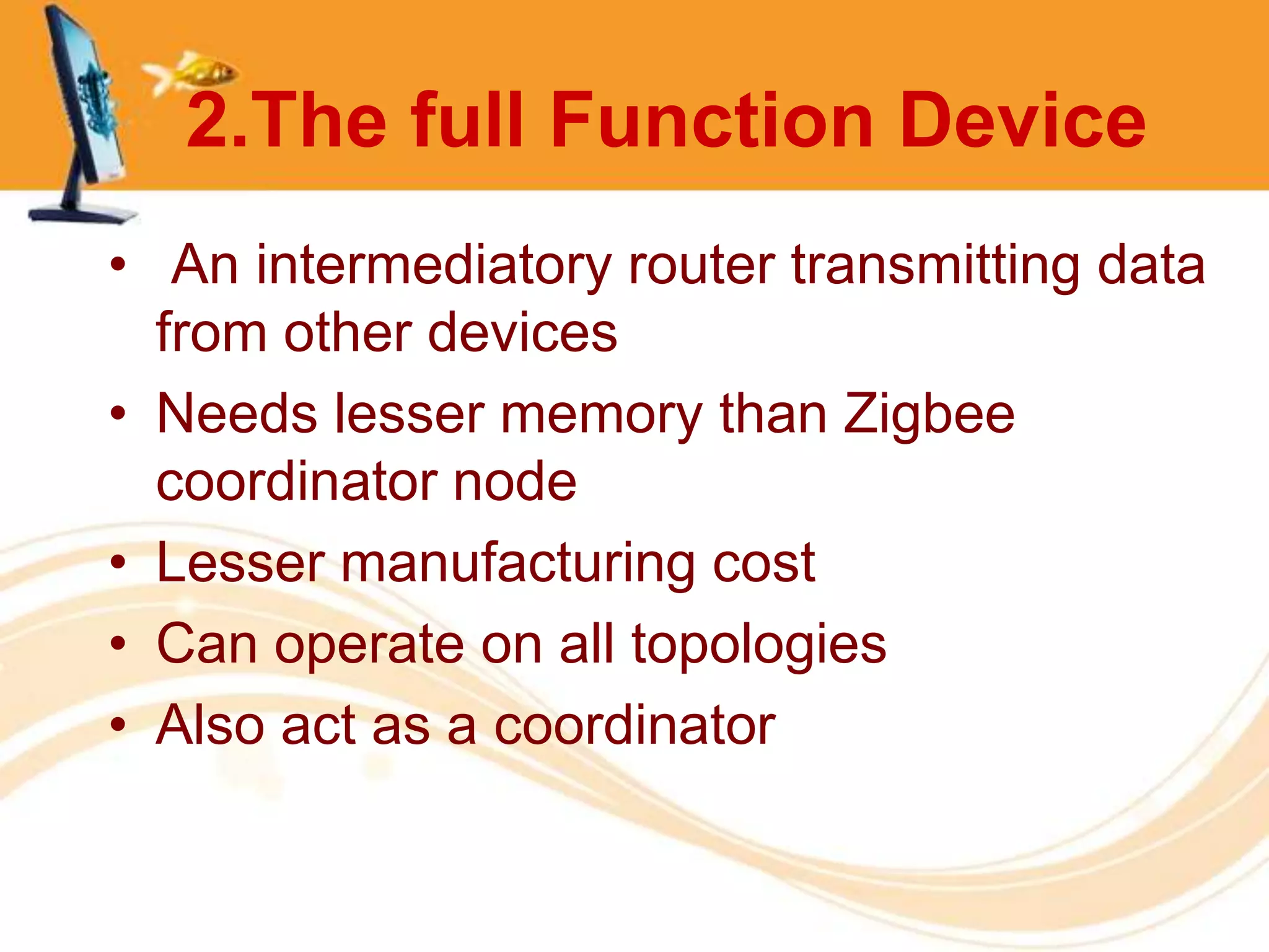 2.The full Function Device
• An intermediatory router transmitting data
  from other devices
• Needs lesser memory than Zigbee
  coordinator node
• Lesser manufacturing cost
• Can operate on all topologies
• Also act as a coordinator
 