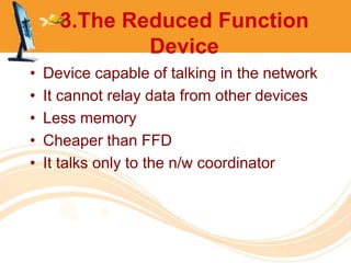 3.The Reduced Function
              Device
•   Device capable of talking in the network
•   It cannot relay data from other devices
•   Less memory
•   Cheaper than FFD
•   It talks only to the n/w coordinator
 