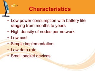 Characteristics
• Low power consumption with battery life
  ranging from months to years
• High density of nodes per network
• Low cost
• Simple implementation
• Low data rate
• Small packet devices
 