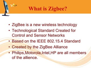 What is Zigbee?

• ZigBee is a new wireless technology
• Technological Standard Created for
  Control and Sensor Networks
• Based on the IEEE 802.15.4 Standard
• Created by the ZigBee Alliance
• Philips,Motorola,Intel,HP are all members
  of the allience.
 