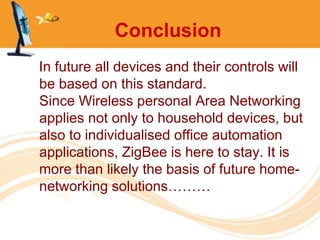 Conclusion
In future all devices and their controls will
be based on this standard.
Since Wireless personal Area Networking
applies not only to household devices, but
also to individualised office automation
applications, ZigBee is here to stay. It is
more than likely the basis of future home-
networking solutions………
 