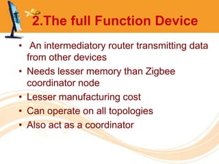 2.The full Function Device
• An intermediatory router transmitting data
  from other devices
• Needs lesser memory than Zigbee
  coordinator node
• Lesser manufacturing cost
• Can operate on all topologies
• Also act as a coordinator
 