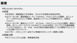 著者
nRyosuke Uematsu
n経歴
n学⽣時代 : 情報通信⼯学を専攻。OFDM⼲渉波除去技術を研究。
n2010〜2013年 : 通信機器メーカーでWiMAX、FWAシステムの開発。主にレイ
ヤー1,2のFPGAロジック開発。検証⽤ソフトウェアの開発も⾏う。⾔語は
Python。
n2013〜2017年 : 通信キャリアで、WCDMA、LTEのフェムトセルの開発・検証に
従事。主にレイヤー3プロトコル(RRC/S1/NAS)を担当。主にアジア系通信機器
ベンダと付き合う。UE、eNB、MMEの総合⾃動化検証ツールの開発プロジェク
トを企画/マネジメント。
n2017年〜 : セキュリティ会社でIoT関連のセキュリティ業務に従事。
n得意分野
nモバイルシステム全般、無線通信全般
18
 