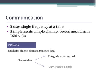 Communication
• It uses single frequency at a time
• It implements simple channel access mechanism
CSMA-CA
CSMA-CA
Checks for channel clear and transmits data.
Channel clear
Energy detection method
Carrier sense method
 