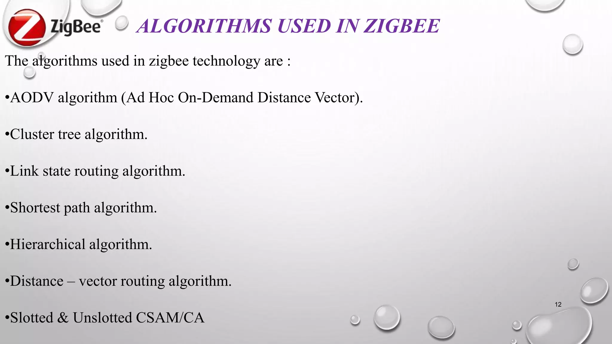 12
ALGORITHMS USED IN ZIGBEE
The algorithms used in zigbee technology are :
•AODV algorithm (Ad Hoc On-Demand Distance Vector).
•Cluster tree algorithm.
•Link state routing algorithm.
•Shortest path algorithm.
•Hierarchical algorithm.
•Distance – vector routing algorithm.
•Slotted & Unslotted CSAM/CA
 