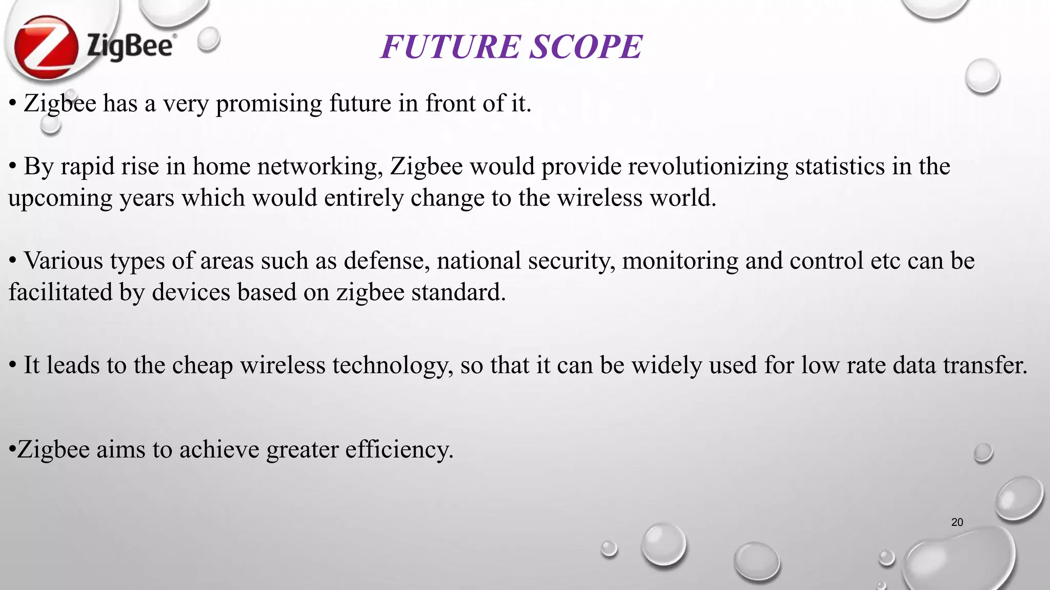 20
FUTURE SCOPE
• Zigbee has a very promising future in front of it.
• By rapid rise in home networking, Zigbee would provide revolutionizing statistics in the
upcoming years which would entirely change to the wireless world.
• Various types of areas such as defense, national security, monitoring and control etc can be
facilitated by devices based on zigbee standard.
• It leads to the cheap wireless technology, so that it can be widely used for low rate data transfer.
•Zigbee aims to achieve greater efficiency.
 