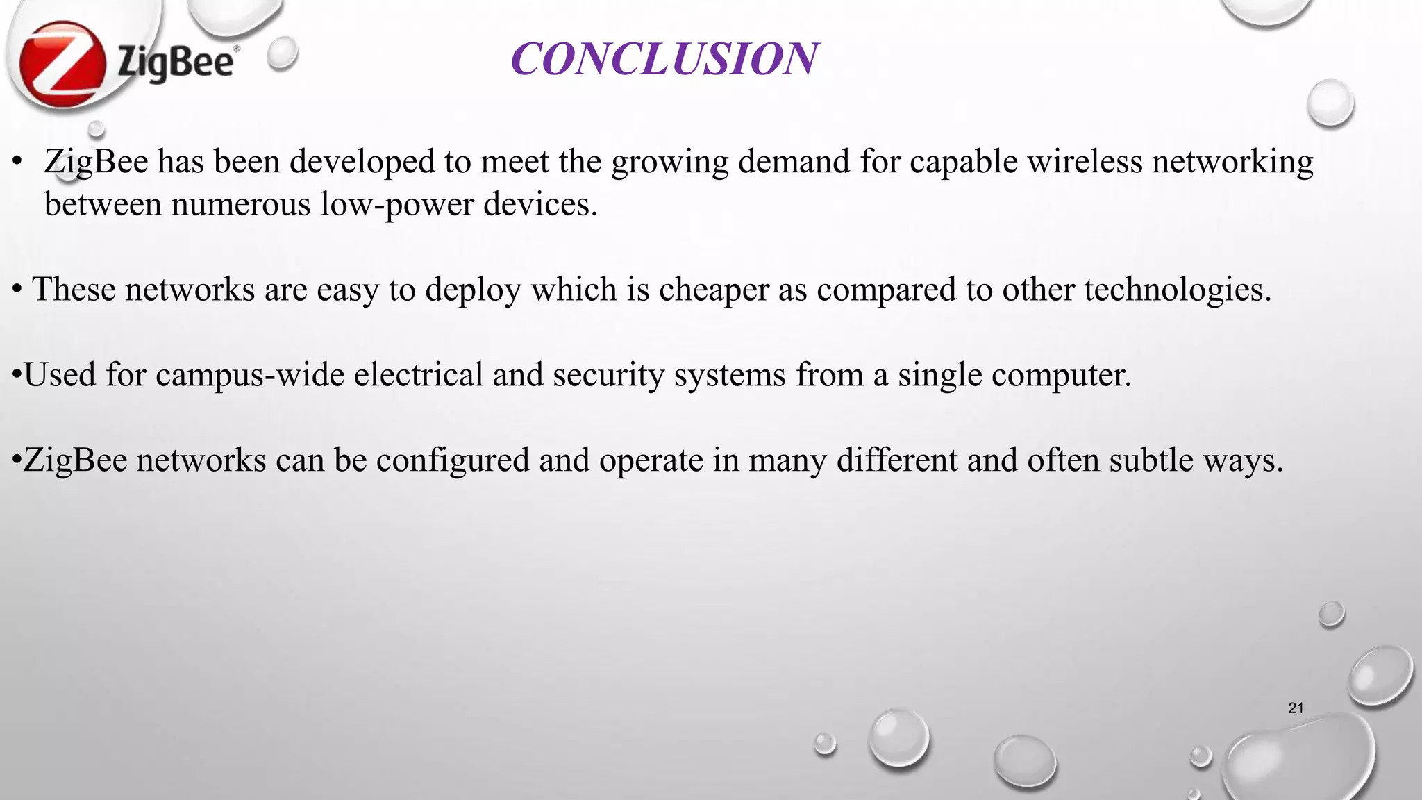 21
CONCLUSION
• ZigBee has been developed to meet the growing demand for capable wireless networking
between numerous low-power devices.
• These networks are easy to deploy which is cheaper as compared to other technologies.
•Used for campus-wide electrical and security systems from a single computer.
•ZigBee networks can be configured and operate in many different and often subtle ways.
 