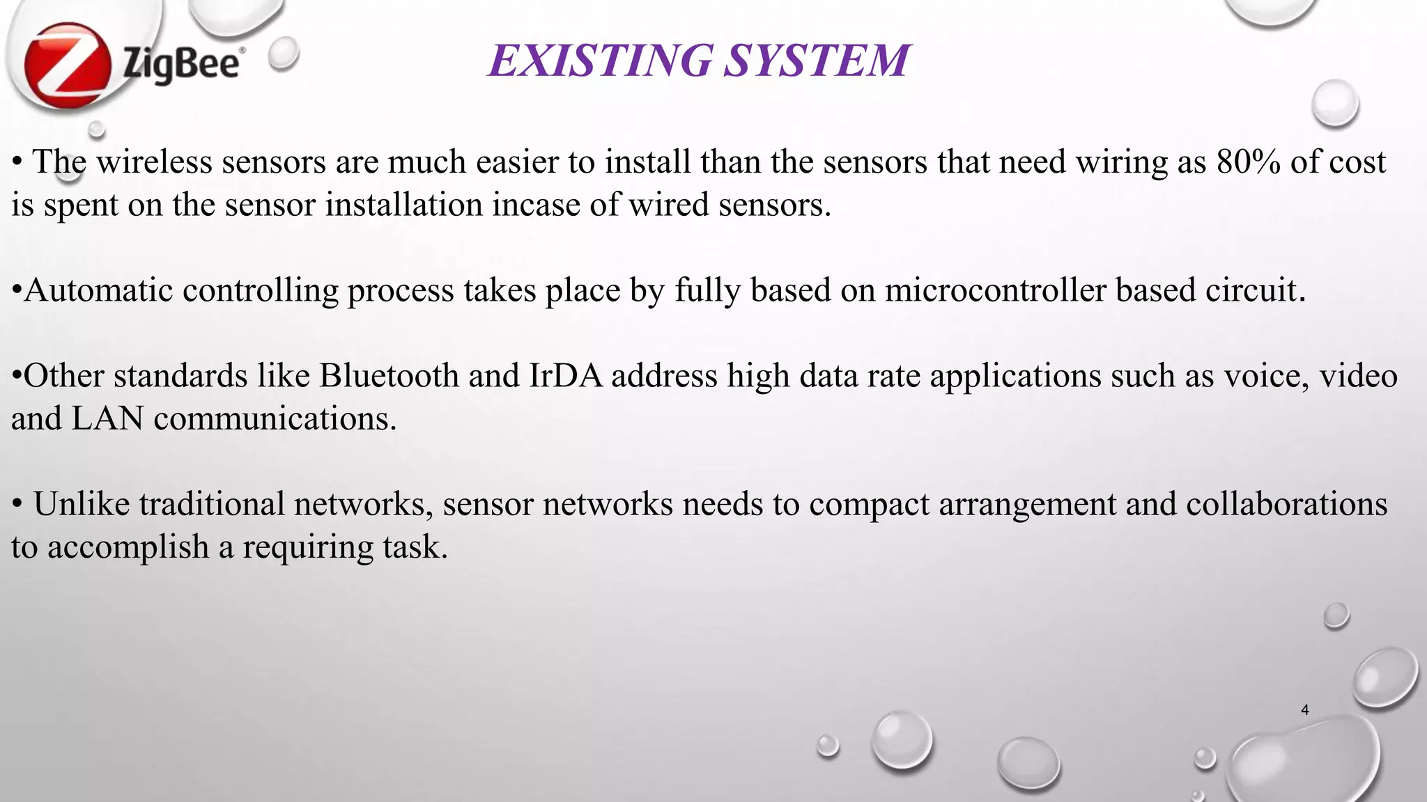 EXISTING SYSTEM
• The wireless sensors are much easier to install than the sensors that need wiring as 80% of cost
is spent on the sensor installation incase of wired sensors.
•Automatic controlling process takes place by fully based on microcontroller based circuit.
•Other standards like Bluetooth and IrDA address high data rate applications such as voice, video
and LAN communications.
• Unlike traditional networks, sensor networks needs to compact arrangement and collaborations
to accomplish a requiring task.
4
 