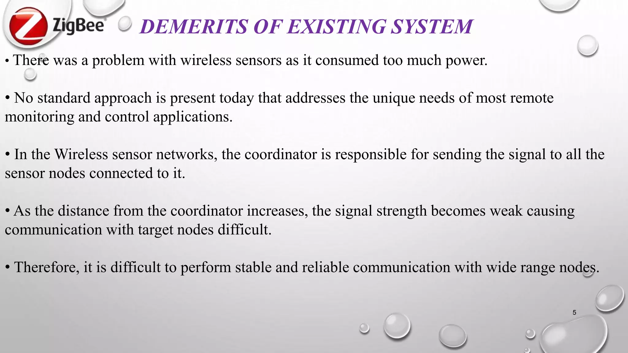 • There was a problem with wireless sensors as it consumed too much power.
• No standard approach is present today that addresses the unique needs of most remote
monitoring and control applications.
• In the Wireless sensor networks, the coordinator is responsible for sending the signal to all the
sensor nodes connected to it.
• As the distance from the coordinator increases, the signal strength becomes weak causing
communication with target nodes difficult.
• Therefore, it is difficult to perform stable and reliable communication with wide range nodes.
DEMERITS OF EXISTING SYSTEM
5
 