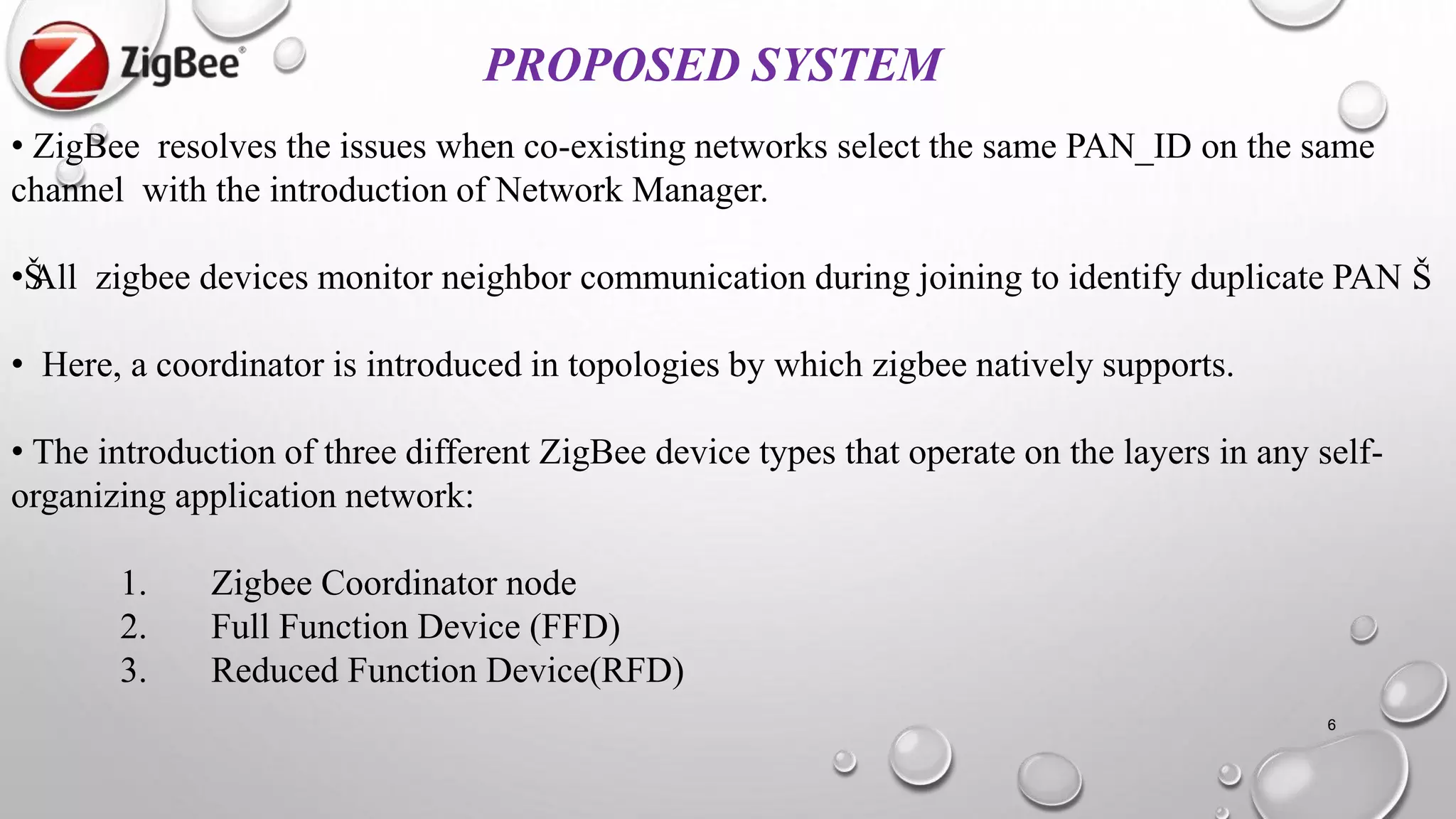 PROPOSED SYSTEM
• ZigBee resolves the issues when co-existing networks select the same PAN_ID on the same
channel with the introduction of Network Manager.
•ŠAll zigbee devices monitor neighbor communication during joining to identify duplicate PAN Š.
• Here, a coordinator is introduced in topologies by which zigbee natively supports.
• The introduction of three different ZigBee device types that operate on the layers in any self-
organizing application network:
1. Zigbee Coordinator node
2. Full Function Device (FFD)
3. Reduced Function Device(RFD)
6
 