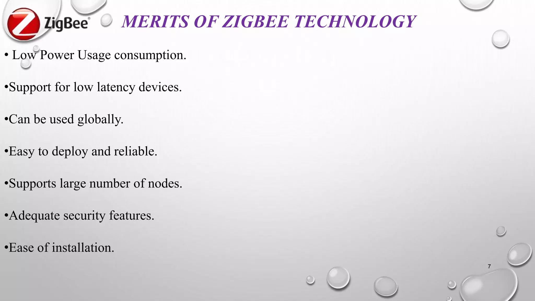 MERITS OF ZIGBEE TECHNOLOGY
• Low Power Usage consumption.
•Support for low latency devices.
•Can be used globally.
•Easy to deploy and reliable.
•Supports large number of nodes.
•Adequate security features.
•Ease of installation.
7
 