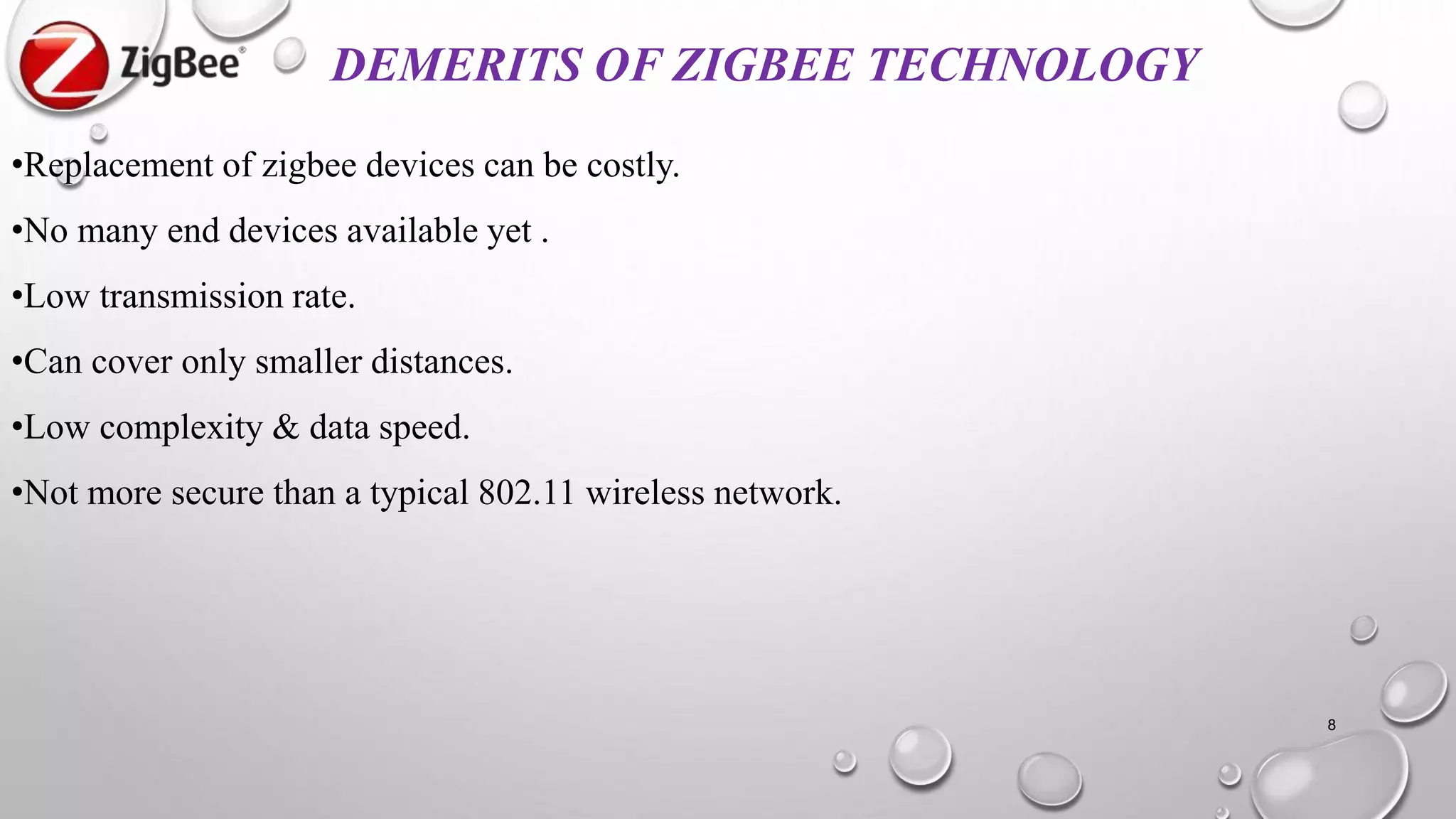 DEMERITS OF ZIGBEE TECHNOLOGY
•Replacement of zigbee devices can be costly.
•No many end devices available yet .
•Low transmission rate.
•Can cover only smaller distances.
•Low complexity & data speed.
•Not more secure than a typical 802.11 wireless network.
8
 