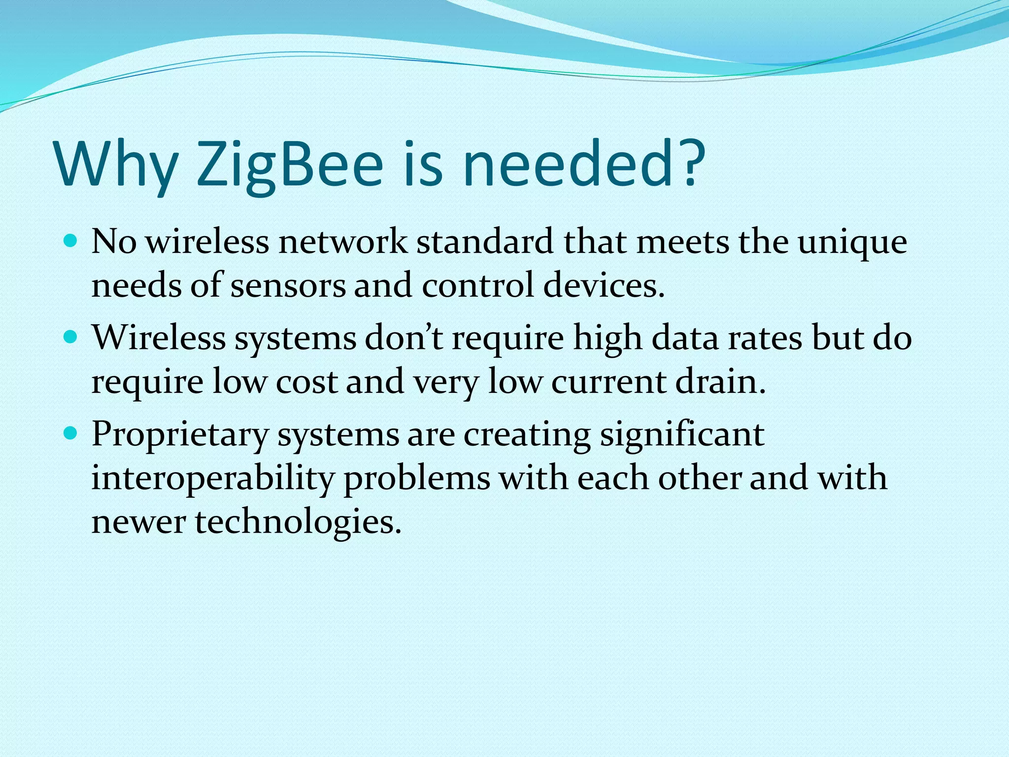 Why ZigBee is needed?
 No wireless network standard that meets the unique
needs of sensors and control devices.
 Wireless systems don’t require high data rates but do
require low cost and very low current drain.
 Proprietary systems are creating significant
interoperability problems with each other and with
newer technologies.
 
