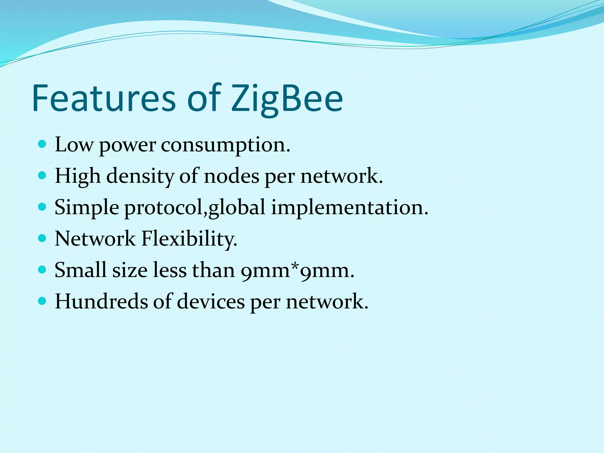 Features of ZigBee
 Low power consumption.
 High density of nodes per network.
 Simple protocol,global implementation.
 Network Flexibility.
 Small size less than 9mm*9mm.
 Hundreds of devices per network.
 