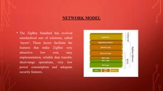 NETWORK MODEL
• The ZigBee Standard has evolved
standardized sets of solutions, called
‘layers'. These layers facilitate the
features that make ZigBee very
attractive: low cost, easy
implementation, reliable data transfer,
short-range operations, very low
power consumption and adequate
security features.
 