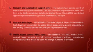 I. Network and Application Support layer : The network layer permits growth of
network sans high power transmitters. This layer can handle huge numbers of nodes. This
level in the ZigBee architecture includes the ZigBee Device Object (ZDO), user-defined
application profile(s) and the Application Support (APS) sub-layer.
II. Physical (PHY) layer : The IEEE802.15.4 PHY physical layer accommodates
high levels of integration by using direct sequence to permit simplicity in
the analog circuitry and enable cheaper implementations.
III. Media access control (MAC) layer : The IEEE802.15.4 MAC media access
control layer permits use of several topologies without introducing
complexity and is meant to work with large numbers of devices.
 