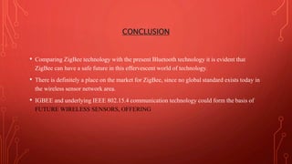 CONCLUSION
• Comparing ZigBee technology with the present Bluetooth technology it is evident that
ZigBee can have a safe future in this effervescent world of technology.
• There is definitely a place on the market for ZigBee, since no global standard exists today in
the wireless sensor network area.
• IGBEE and underlying IEEE 802.15.4 communication technology could form the basis of
FUTURE WIRELESS SENSORS, OFFERING
 