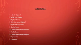ABSTRACT
 what is ZigBee ?
NEED FOR ZigBee
ZigBee Alliance
Why the name ZigBee ?
ZigBee Characteristics
 Device Types
Comparison between topologies
Traffic Types
Comparison between topologies
 Application
Conclusion
 