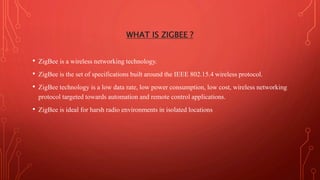 WHAT IS ZIGBEE ?
• ZigBee is a wireless networking technology.
• ZigBee is the set of specifications built around the IEEE 802.15.4 wireless protocol.
• ZigBee technology is a low data rate, low power consumption, low cost, wireless networking
protocol targeted towards automation and remote control applications.
• ZigBee is ideal for harsh radio environments in isolated locations
 