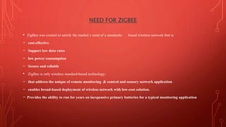 NEED FOR ZIGBEE
• ZigBee was created to satisfy the market`s need of a standards- based wireless network that is
– cost-effective
– Support low data rates
– low power consumption
– Secure and reliable
• ZigBee is only wireless standard-based technology:
– that address the unique of remote monitoring & control and sensory network application
– enables broad-based deployment of wireless network with low-cost solution.
– Provides the ability to run for years on inexpensive primary batteries for a typical monitoring application
 