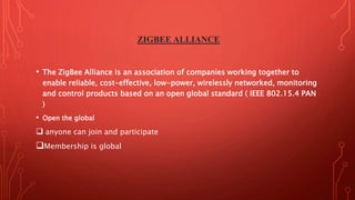 ZIGBEE ALLIANCE
• The ZigBee Alliance is an association of companies working together to
enable reliable, cost-effective, low-power, wirelessly networked, monitoring
and control products based on an open global standard ( IEEE 802.15.4 PAN
)
• Open the global
 anyone can join and participate
Membership is global
 