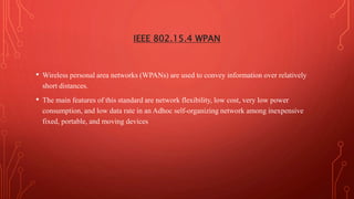 IEEE 802.15.4 WPAN
• Wireless personal area networks (WPANs) are used to convey information over relatively
short distances.
• The main features of this standard are network flexibility, low cost, very low power
consumption, and low data rate in an Adhoc self-organizing network among inexpensive
fixed, portable, and moving devices
 