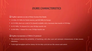 ZIGBEE CHARACTERISTICS
 ZigBee operates as one of three license-free bands
• 2.4 GHz, 915 MHz for North America, and 868 MHz for Europe
• At 2.4 GHz, there are a total of 16 channels available with a maximum data transfer of 250 kbps
• At 915 MHz: 10 channels for a max 40 kbps transfer rate
• At 868 MHz: 1 channel for a max 20 kbps transfer rate
 ZigBee incorporates a CSMA-CA protocol
• This protocol reduces the probability of interfering with other users and automatic retransmission of data ensures
robustness.
• Yields high throughput and low latency for low-duty cycle devices like sensors and control.
 