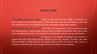 DEVICE TYPES
• The ZigBee coordinator node: There is one, and only one, ZigBee coordinator in
each network to act as the router to other networks, and can be likened to the root
of a (network) tree. It is designed to store information about the network.
• The full function device FFD: The FFD is an intermediary router transmitting data
from other devices. It needs lesser memory than the ZigBee coordinator node, and entails
lesser manufacturing costs. It can operate in all topologies and can act as a coordinator.
• The reduced function device RFD: This device is just capable of talking in the network; it
cannot relay data from other devices. Requiring even less memory, (no flash, very little
ROM and RAM), an RFD will thus be cheaper than an FFD. This device talks only to a
network coordinator and can be implemented very simply in star topology.
 