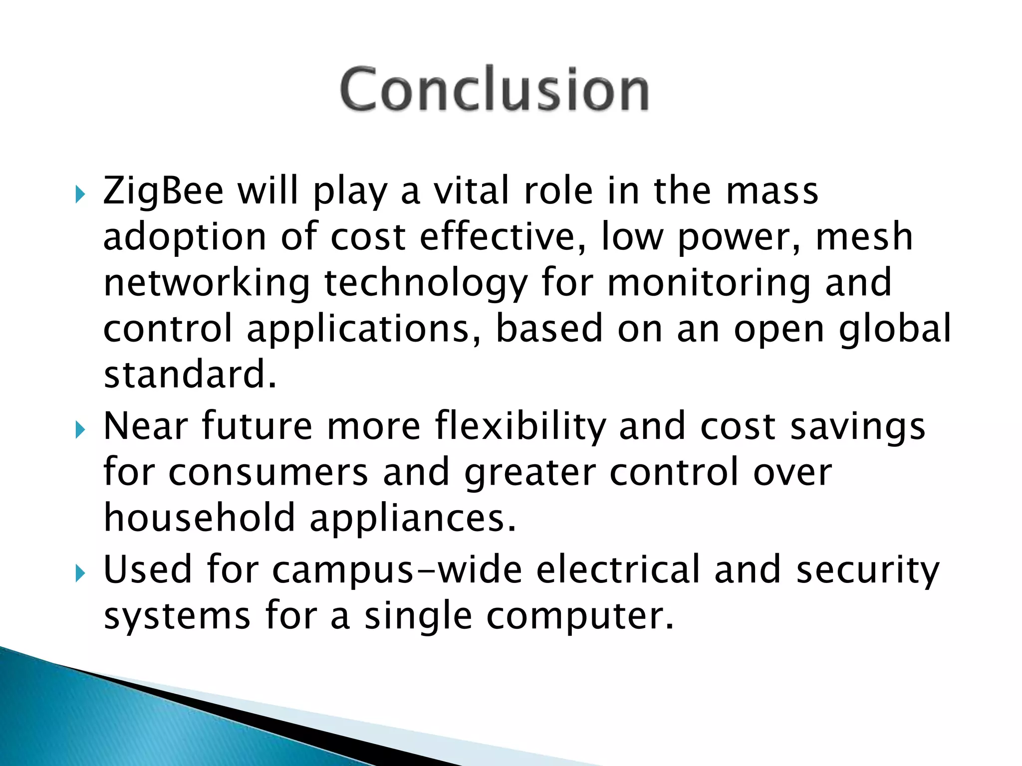  ZigBee will play a vital role in the mass
adoption of cost effective, low power, mesh
networking technology for monitoring and
control applications, based on an open global
standard.
 Near future more flexibility and cost savings
for consumers and greater control over
household appliances.
 Used for campus-wide electrical and security
systems for a single computer.
 