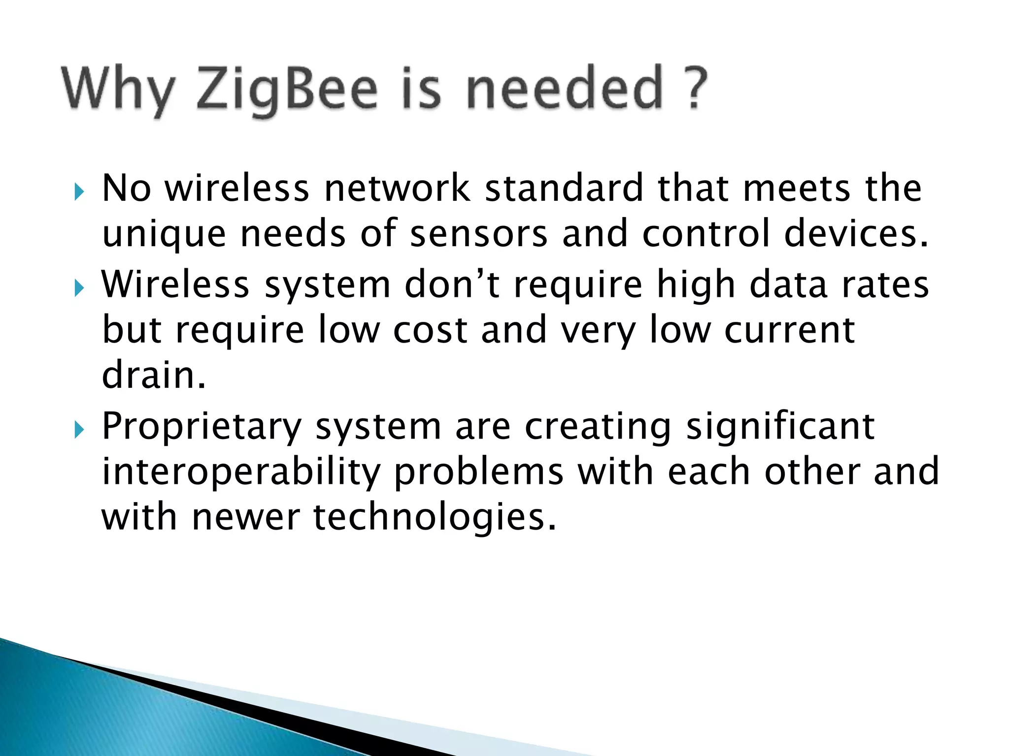  No wireless network standard that meets the
unique needs of sensors and control devices.
 Wireless system don’t require high data rates
but require low cost and very low current
drain.
 Proprietary system are creating significant
interoperability problems with each other and
with newer technologies.
 