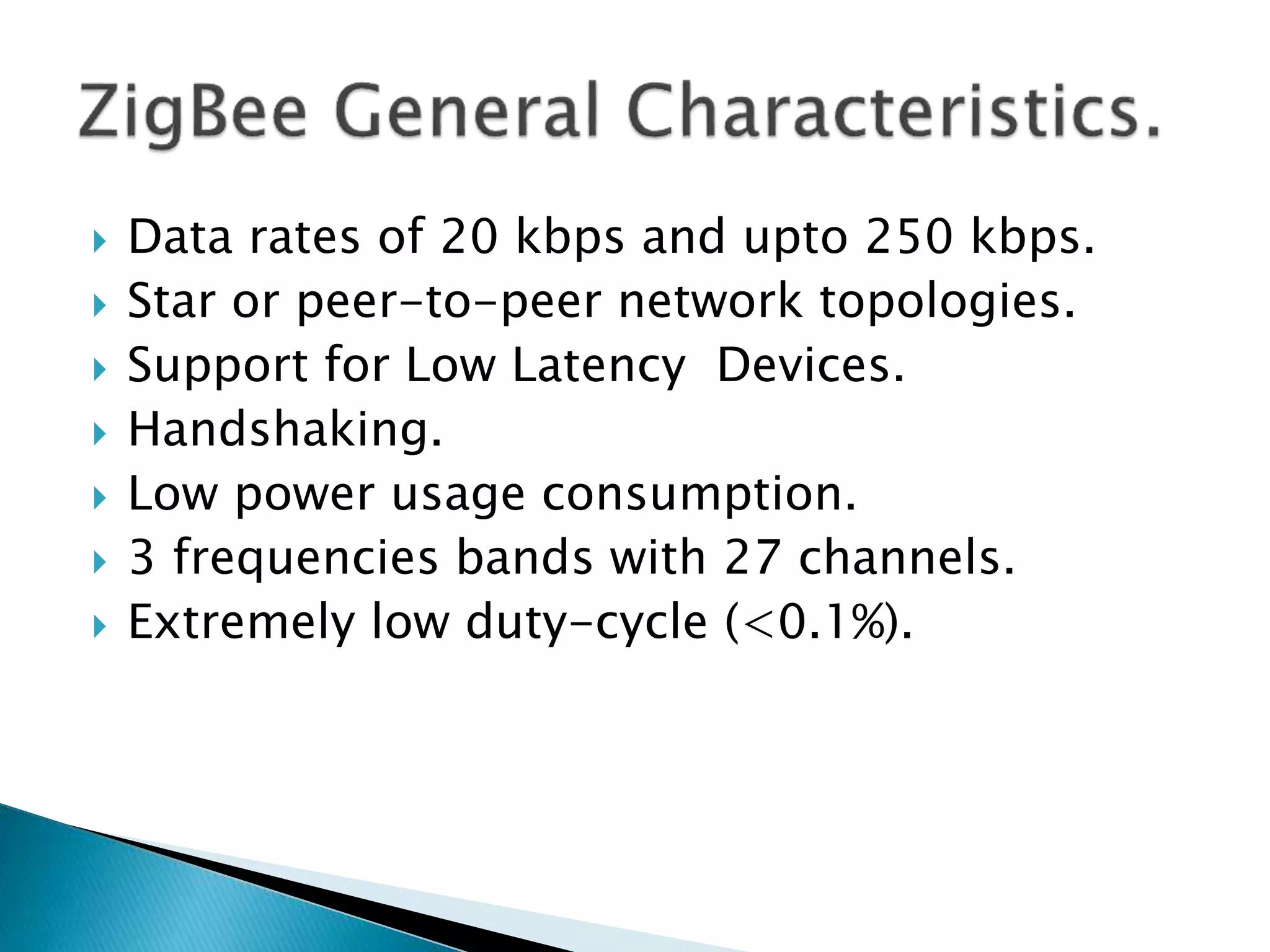  Data rates of 20 kbps and upto 250 kbps.
 Star or peer-to-peer network topologies.
 Support for Low Latency Devices.
 Handshaking.
 Low power usage consumption.
 3 frequencies bands with 27 channels.
 Extremely low duty-cycle (<0.1%).
 