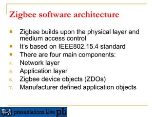 Zigbee software architecture Zigbee builds upon the physical layer and medium access control  It’s based on IEEE802.15.4 standard There are four main components: Network layer Application layer Zigbee device objects (ZDOs) Manufacturer defined application objects 