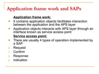 Application frame work and SAPs Application frame work: It contains application objects facilitates interaction between the application and the APS layer Application objects interacts with APS layer through an interface known as service access point Service access point: There are usually 4 types of operation implemented by a SAP Request  Confirm Response indication  