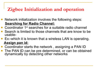 Zigbee Initialization and operation Network initialization involves the following steps: Searching for Radio Channel: Coordinator 1 st  searches for a suitable radio channel Search is limited to those channels that are know to be usable- Ex:-which it is known that a wireless LAN is operating. Assign pan id: Coordinator starts the network , assigning a PAN ID The PAN ID can be pre determined, or can be obtained dynamically by detecting other networks  