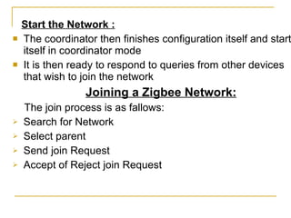 Start the Network : The coordinator then finishes configuration itself and starts itself in coordinator mode It is then ready to respond to queries from other devices that wish to join the network Joining a Zigbee Network: The join process is as fallows: Search for Network Select parent Send join Request Accept of Reject join Request 