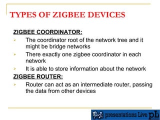 TYPES OF ZIGBEE DEVICES ZIGBEE COORDINATOR: The coordinator root of the network tree and it might be bridge networks  There exactly one zigbee coordinator in each network  It is able to store information about the network  ZIGBEE ROUTER: Router can act as an intermediate router, passing the data from other devices  