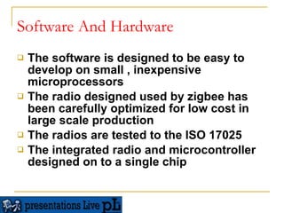 Software And Hardware The software is designed to be easy to develop on small , inexpensive microprocessors  The radio designed used by zigbee has been carefully optimized for low cost in large scale production  The radios are tested to the ISO 17025 The integrated radio and microcontroller designed on to a single chip  
