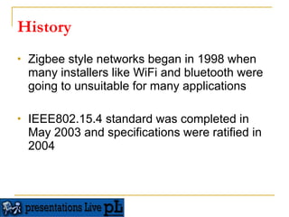 History Zigbee style networks began in 1998 when many installers like WiFi and bluetooth were going to unsuitable for many applications  IEEE802.15.4 standard was completed in May 2003 and specifications were ratified in 2004  