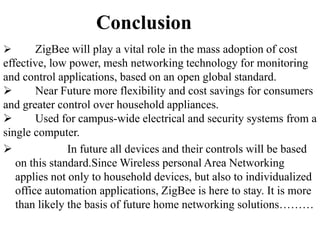 Conclusion
 ZigBee will play a vital role in the mass adoption of cost
effective, low power, mesh networking technology for monitoring
and control applications, based on an open global standard.
 Near Future more flexibility and cost savings for consumers
and greater control over household appliances.
 Used for campus-wide electrical and security systems from a
single computer.
 In future all devices and their controls will be based
on this standard.Since Wireless personal Area Networking
applies not only to household devices, but also to individualized
office automation applications, ZigBee is here to stay. It is more
than likely the basis of future home networking solutions………
 