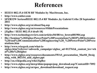• IEEE® 802.15.4 OEM RF Modules by MaxStream, Inc.
• http://www.ember.com
• SPZB32W SeriesofIEEE 802.15.4 RF Modules ,by Gabriel Uribe 28 September
2011
• http://www.zigbee.org/en/about/faq.asp
• http://www.zigbee.org/en/resources/#SlidePresentations
• [ZigBee / IEEE 802.15.4 draft 18]
• http://www.technologyreview.com/articles/04/08/wo_brown081904.asp
• file://Seminar%20Zigbee/PowerPoint%20Presentations%20Of%20Electronics
%20And%20Communication%20Engineering%20_%20PowerPoint%20Prese
ntations.htm
• http://www.wisegeek.com/what-is-
zigbee.htm?referrer=adwords_campaign=zigbee_ad=013761&_content_kw=wh
at%20is%20zigbee
• http://www.zigbee.org/resources/documents/IWAS_presentation_Mar04_Desig
ning_with_802154_and_zigbee.ppt
• http://en.wikipedia.org/wiki/ZigBee
• http://www.zigbee.org/imwp/idms/popups/pop_download.asp?ContentID=7092
• http://www.zigbee.org/en/spec_download/download_request.asp
References
 