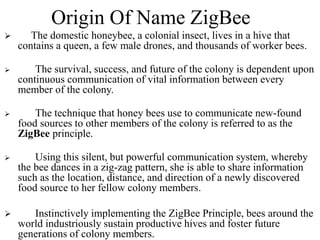 Origin Of Name ZigBee
 The domestic honeybee, a colonial insect, lives in a hive that
contains a queen, a few male drones, and thousands of worker bees.
 The survival, success, and future of the colony is dependent upon
continuous communication of vital information between every
member of the colony.
 The technique that honey bees use to communicate new-found
food sources to other members of the colony is referred to as the
ZigBee principle.
 Using this silent, but powerful communication system, whereby
the bee dances in a zig-zag pattern, she is able to share information
such as the location, distance, and direction of a newly discovered
food source to her fellow colony members.
 Instinctively implementing the ZigBee Principle, bees around the
world industriously sustain productive hives and foster future
generations of colony members.
 