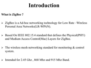 Introduction
What is ZigBee ?
 ZigBee is a Ad-hoc networking technology for Low Rate –Wireless
Personal Area Networks(LR-WPAN).
 Based On IEEE 802.15.4 standard that defines the Physical(PHY)
and Medium Access Control(Mac) Layers for ZigBee.
 The wireless mesh networking standard for monitoring & control
system.
 Intended for 2.45 Ghz , 868 Mhz and 915 Mhz Band.
 