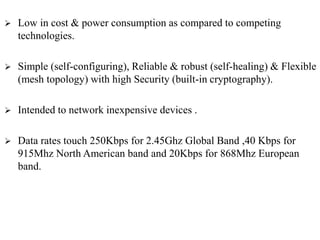  Low in cost & power consumption as compared to competing
technologies.
 Simple (self-configuring), Reliable & robust (self-healing) & Flexible
(mesh topology) with high Security (built-in cryptography).
 Intended to network inexpensive devices .
 Data rates touch 250Kbps for 2.45Ghz Global Band ,40 Kbps for
915Mhz North American band and 20Kbps for 868Mhz European
band.
 
