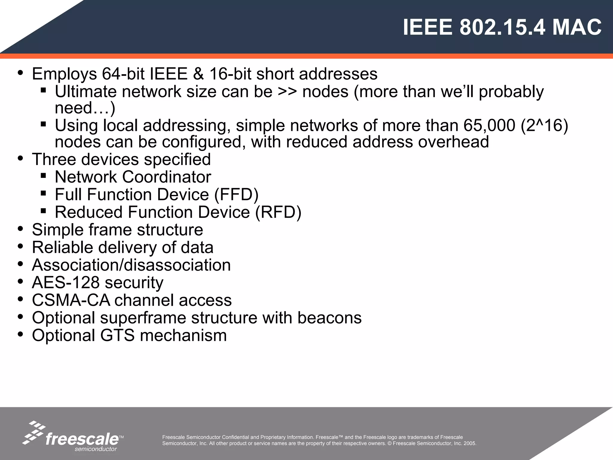 IEEE 802.15.4 MAC

• Employs 64-bit IEEE & 16-bit short addresses
      Ultimate network size can be >> nodes (more than we’ll probably
       need…)
      Using local addressing, simple networks of more than 65,000 (2^16)
       nodes can be configured, with reduced address overhead
•   Three devices specified
      Network Coordinator
      Full Function Device (FFD)
      Reduced Function Device (RFD)
•   Simple frame structure
•   Reliable delivery of data
•   Association/disassociation
•   AES-128 security
•   CSMA-CA channel access
•   Optional superframe structure with beacons
•   Optional GTS mechanism




               TM   Freescale Semiconductor Confidential and Proprietary Information. Freescale™ and the Freescale logo are trademarks of Freescale
                    Semiconductor, Inc. All other product or service names are the property of their respective owners. © Freescale Semiconductor, Inc. 2005.
 