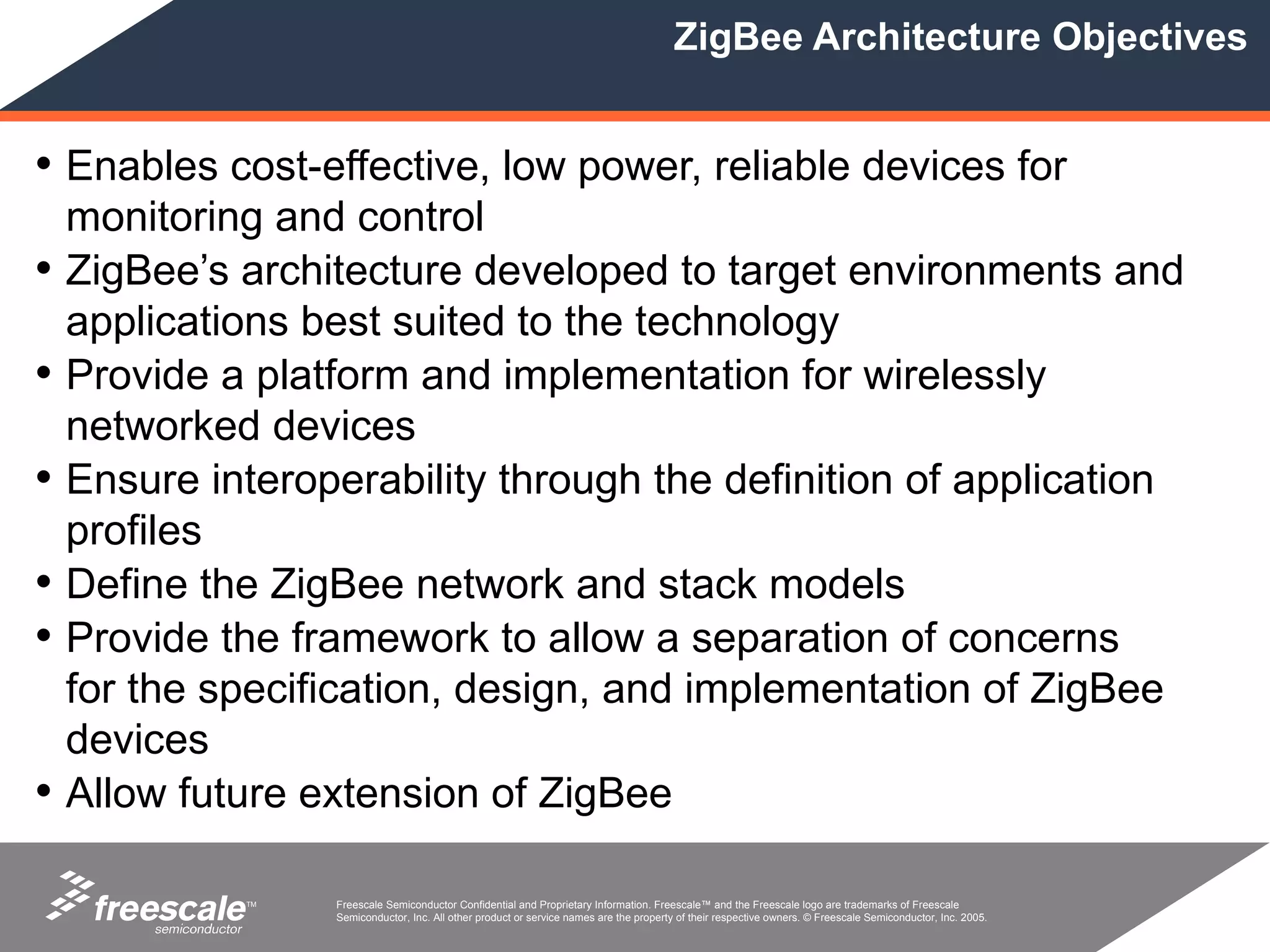 ZigBee Architecture Objectives


• Enables cost-effective, low power, reliable devices for
    monitoring and control
•   ZigBee’s architecture developed to target environments and
    applications best suited to the technology
•   Provide a platform and implementation for wirelessly
    networked devices
•   Ensure interoperability through the definition of application
    profiles
•   Define the ZigBee network and stack models
•   Provide the framework to allow a separation of concerns
    for the specification, design, and implementation of ZigBee
    devices
•   Allow future extension of ZigBee

             TM   Freescale Semiconductor Confidential and Proprietary Information. Freescale™ and the Freescale logo are trademarks of Freescale
                  Semiconductor, Inc. All other product or service names are the property of their respective owners. © Freescale Semiconductor, Inc. 2005.
 