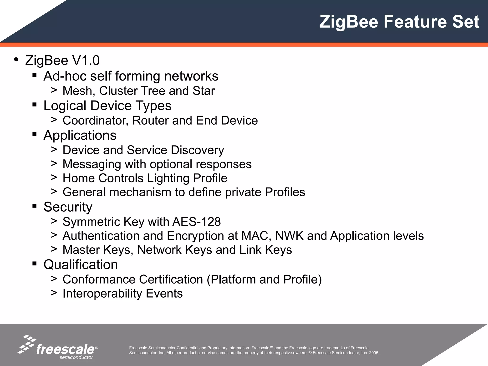 ZigBee Feature Set

• ZigBee V1.0
   Ad-hoc self forming networks
     > Mesh, Cluster Tree and Star
   Logical Device Types
     > Coordinator, Router and End Device
   Applications
     >   Device and Service Discovery
     >   Messaging with optional responses
     >   Home Controls Lighting Profile
     >   General mechanism to define private Profiles
   Security
     > Symmetric Key with AES-128
     > Authentication and Encryption at MAC, NWK and Application levels
     > Master Keys, Network Keys and Link Keys
   Qualification
     > Conformance Certification (Platform and Profile)
     > Interoperability Events



               TM    Freescale Semiconductor Confidential and Proprietary Information. Freescale™ and the Freescale logo are trademarks of Freescale
                     Semiconductor, Inc. All other product or service names are the property of their respective owners. © Freescale Semiconductor, Inc. 2005.
 