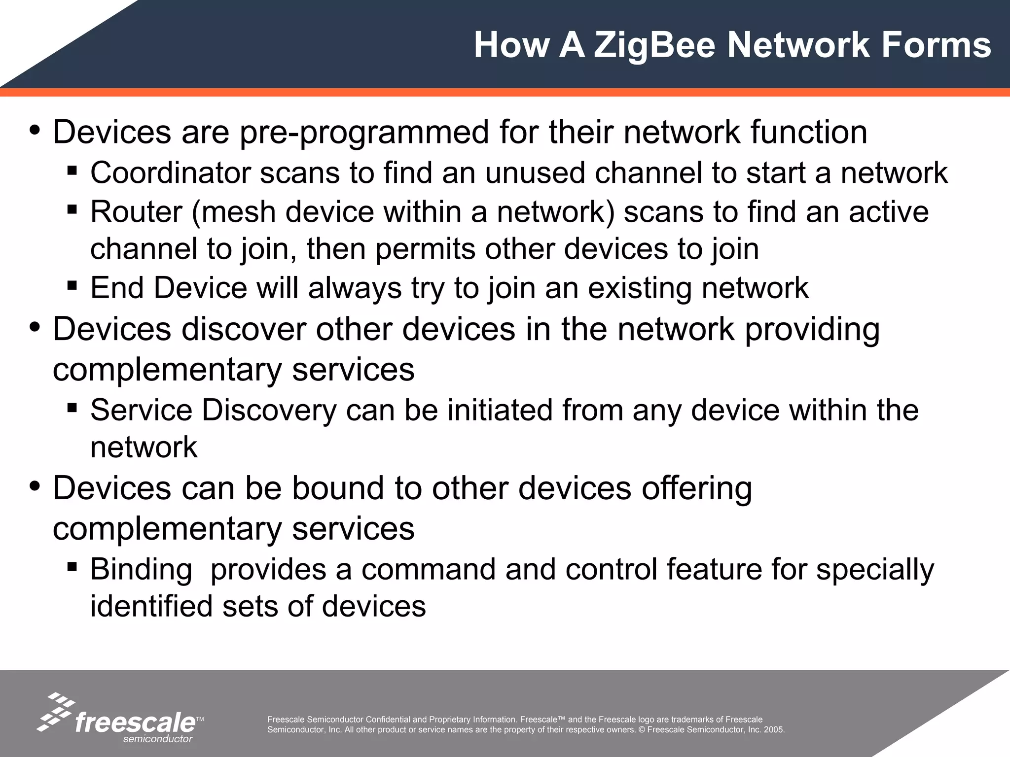 How A ZigBee Network Forms

• Devices are pre-programmed for their network function
   Coordinator scans to find an unused channel to start a network
   Router (mesh device within a network) scans to find an active
    channel to join, then permits other devices to join
   End Device will always try to join an existing network
• Devices discover other devices in the network providing
 complementary services
   Service Discovery can be initiated from any device within the
    network
• Devices can be bound to other devices offering
 complementary services
   Binding provides a command and control feature for specially
    identified sets of devices


           TM   Freescale Semiconductor Confidential and Proprietary Information. Freescale™ and the Freescale logo are trademarks of Freescale
                Semiconductor, Inc. All other product or service names are the property of their respective owners. © Freescale Semiconductor, Inc. 2005.
 